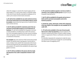 www.cleartax.com/gst
for Reckitt Benckinser
GST Guidebook-ClearTax
where the category is same for the inward supply and out-
ward supply or it is a part of the mixed or composite supply
in the case of travel, benefits extended to employees on va-
cation such as leave or home travel concession.
3. ITC will not be available for any work contract services.
ITC for the construction of an immovable property cannot
be availed, except where the input service is used for further
work contract services.
4. No ITC will be provided for materials used in the con-
struction of immovable property or for furtherance of
business. ITC will not be available for the goods or services
or both provided to a taxable person used in the construc-
tion of an immovable property on his own account including
when such goods or services or both are used in the course
or furtherance of business.
For example: Raj is the chairman of XYZ construction private
limited. He ordered certain input goods or services like ce-
ment, or labour to be used for the construction of his house.
Cement purchased was also used partly for the official com-
pany projects. ITC would not be available for the above input
goods or services.
5. No ITC will be available to the person who has made
the payment of tax under Composition Scheme in GST
law.
6. ITC cannot be availed on goods or services or both re-
ceived by a non-resident taxable person except for any of
the goods imported by him.
7. No ITC will be available for the goods and services or
both used for personal consumption and not for
business purposes.
8. Goods lost, stolen, destroyed, written off or disposed
of by way of gift or free samples are not available for ITC
under GST.
9. ITC will not be available in the case of any tax paid
due to non or short tax payment, excessive refund or ITC
utilised or availed by the reason of fraud or willful misstate-
ments or suppression of facts or confiscation and seizure of
goods.
It is therefore imperative for companies to make the neces-
sary operational and financial changes for accommodating
the above cases of ineligibility of ITC.
50
 