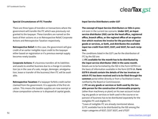 www.cleartax.com/gst
for Reckitt Benckinser
GST Guidebook-ClearTax
Special Circumstances of ITC Transfer
There are three types of transfers or transactions where the
government will transfer the ITC which was previously not
granted to the taxpayer. These transfers are named on the
basis of their actions vis a vis Retrospective Relief, Corporate
Actions and Retrospective Taxation respectively.
Retrospective Relief: In this case, the government will give
credit of an earlier ineligible input credit to the taxpayer
either based on registration or if a previous exempt supply
becomes newly taxable.
Corporate Actions: If a business transfers all its liabilities
and assets to another business due to a change in constitu-
tion (as in the case of a sale, merger, demerger, amalgama-
tion, lease or transfer of the business) then ITC will be avail-
able.
Retrospective Taxation: If a taxpayer forfeits credit earlier
claimed from the government. It is opposite of the first sit-
uation. This means the taxable supplies are now exempt or
chose composition scheme or is disposed of capital goods.
Input Service Distributors under GST
The concept of Input Service Distributors or ISDs is pres-
ent even in the current tax scenario. Under GST, an Input
service distributor (ISD) can be the head office, registered
office, branch office, or the regional office of an organisa-
tion which receives the invoice for the purchase of input
goods or services, or both, and distributes the available
input tax credit from IGST, CGST, and SGST, for each recip-
ient.
The conditions listed in the GST Law for the distribution of
ITC by the ISD are:
1) ITC available for the month has to be distributed by
the input service distributor (ISD) in the same month.
Details are to be furnished by the ISD in the Form GSTR-6 on
the basis of information available in the form GSTR-6A. Form
GSTR 6 should contain the details of the tax invoices on
which ITC has been received and is to be filed through the
common portal either directly or from a Facilitation Centre,
notified by the Board or Commissioner.
2) ITC on any goods or services or both used by the tax-
able person for the construction of immovable property
(other than machinery or plant) on his own account includ-
ing any goods or services or both used in the course or ex-
pansion of business has to be distributed separately for the
ineligible ITC and eligible ITC.
*Cases of ineligible ITC are already mentioned above.
3) ITC available has to be distributed by the ISD among the
major categories of IGST, CGST SGST, and UTGST
51
 