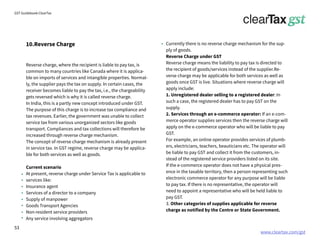 www.cleartax.com/gst
for Reckitt Benckinser
GST Guidebook-ClearTax
10.Reverse Charge
Reverse charge, where the recipient is liable to pay tax, is
common to many countries like Canada where it is applica-
ble on imports of services and intangible properties. Normal-
ly, the supplier pays the tax on supply. In certain cases, the
receiver becomes liable to pay the tax, i.e., the chargeability
gets reversed which is why it is called reverse charge.
In India, this is a partly new concept introduced under GST.
The purpose of this charge is to increase tax compliance and
tax revenues. Earlier, the government was unable to collect
service tax from various unorganized sectors like goods
transport. Compliances and tax collections will therefore be
increased through reverse charge mechanism.
The concept of reverse charge mechanism is already present
in service tax. In GST regime, reverse charge may be applica-
ble for both services as well as goods.
Current scenario
At present, reverse charge under Service Tax is applicable to
services like:
Insurance agent
Services of a director to a company
Supply of manpower
Goods Transport Agencies
Non-resident service providers
Any service involving aggregators
Currently there is no reverse charge mechanism for the sup-
ply of goods.
Reverse Charge under GST
Reverse charge means the liability to pay tax is directed to
the recipient of goods/services instead of the supplier.Re-
verse charge may be applicable for both services as well as
goods once GST is live. Situations where reverse charge will
apply include:
1. Unregistered dealer selling to a registered dealer: In
such a case, the registered dealer has to pay GST on the
supply.
2. Services through an e-commerce operator: If an e-com-
merce operator supplies services then the reverse charge will
apply on the e-commerce operator who will be liable to pay
GST.
For example, an online operator provides services of plumb-
ers, electricians, teachers, beauticians etc. The operator will
be liable to pay GST and collect it from the customers, in-
stead of the registered service providers listed on its site.
If the e-commerce operator does not have a physical pres-
ence in the taxable territory, then a person representing such
electronic commerce operator for any purpose will be liable
to pay tax. If there is no representative, the operator will
need to appoint a representative who will be held liable to
pay GST.
3. Other categories of supplies applicable for reverse
charge as notified by the Centre or State Government.
53
 