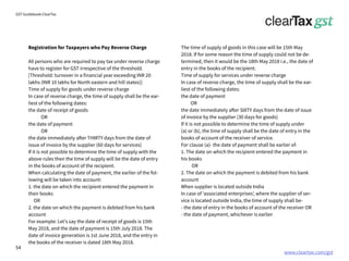 www.cleartax.com/gst
for Reckitt Benckinser
GST Guidebook-ClearTax
Registration for Taxpayers who Pay Reverse Charge
All persons who are required to pay tax under reverse charge
have to register for GST irrespective of the threshold.
[Threshold: turnover in a financial year exceeding INR 20
lakhs (INR 10 lakhs for North eastern and hill states)]
Time of supply for goods under reverse charge
In case of reverse charge, the time of supply shall be the ear-
liest of the following dates:
the date of receipt of goods
OR
the date of payment
OR
the date immediately after THIRTY days from the date of
issue of invoice by the supplier (60 days for services)
If it is not possible to determine the time of supply with the
above rules then the time of supply will be the date of entry
in the books of account of the recipient.
When calculating the date of payment, the earlier of the fol-
lowing will be taken into account:
1. the date on which the recipient entered the payment in
their books
OR
2. the date on which the payment is debited from his bank
account
For example: Let’s say the date of receipt of goods is 15th
May 2018, and the date of payment is 15th July 2018. The
date of invoice generation is 1st June 2018, and the entry in
the books of the receiver is dated 18th May 2018.
The time of supply of goods in this case will be 15th May
2018. If for some reason the time of supply could not be de-
termined, then it would be the 18th May 2018 i.e., the date of
entry in the books of the recipient.
Time of supply for services under reverse charge
In case of reverse charge, the time of supply shall be the ear-
liest of the following dates:
the date of payment
OR
the date immediately after SIXTY days from the date of issue
of invoice by the supplier (30 days for goods)
If it is not possible to determine the time of supply under
(a) or (b), the time of supply shall be the date of entry in the
books of account of the receiver of service.
For clause (a)- the date of payment shall be earlier of-
1. The date on which the recipient entered the payment in
his books
OR
2. The date on which the payment is debited from his bank
account
When supplier is located outside India
In case of ‘associated enterprises’, where the supplier of ser-
vice is located outside India, the time of supply shall be-
- the date of entry in the books of account of the receiver OR
- the date of payment, whichever is earlier
54
 