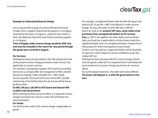 www.cleartax.com/gst
for Reckitt Benckinser
GST Guidebook-ClearTax
Example to Understand Reverse Charge
Let us assume that supply of cement will attract Reverse
Charge. Now a supplier dispatched the goods on 1st August,
received by the buyer on August 5, payment was made on
25th July (Advance Payment) and invoice raised by supplier
on 1st August.
Time of Supply under reverse charge would be 25th July
and must be included in the return for July period though
the goods were received in August.
For Services
Nothing has been yet prescribed in GST. We should also look
at the present reverse charge provisions under Service Tax,
applicable on certain services.
For example, a manpower supplier XYZ Guard has provided
services to a company ABC and charged bill of INR 1,00,000.
Service tax liability is INR 1,00,000*15% = INR 15,000.
Service provider XYZ Guard will send a bill of INR 1,00,000
mentioning at the bottom that the service tax will be borne
by the receiver.
So ABC will pay 1,00,000 to XYZ Guard and deposit INR
15,000 to the Government.
While nothing has been yet prescribed, it is expected reverse
charge mechanism for services under GST will follow the
same procedure.
For Goods
For the first time under GST, reverse charge is applicable on
goods.
For example, unregistered dealer sells for INR 100. Buyer will
deduct GST of say 5% = INR 5 and deposit it under reverse
charge. So now, will seller receive INR 100 or INR 95?
Now if we look at the present VAT laws, some states treat
purchases from unregistered dealers as 0% transac-
tion,i.e, VAT is not applied. For other states such as Karna-
taka, purchase tax is applicable on all purchases made by a
registered dealer from an unregistered dealer, irrespective of
the purpose for which such goods are purchased.
Further, such tax paid by a registered dealer will be available
as input tax credit, subject to certain conditions as per Kar-
nataka VAT Act.
Nothing has been yet prescribed for reverse charge mecha-
nism for goods under GST. It is expected that it will follow the
same treatment as reverse charge mechanism for services
above.
So, by the above treatment, the seller will receive INR100.
The buyer will deposit rs. 5 with the government on his
own.
55
 