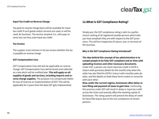 www.cleartax.com/gst
for Reckitt Benckinser
GST Guidebook-ClearTax
11.What is GST Compliance Rating?
Simply put, the GST compliance rating is akin to a perfor-
mance ranking of all registered taxable persons which tells
you how compliant they are with respect to the GST provi-
sions. This will be irrespective of nature, size, or turnover of
the business.
Why is the GST Compliance Rating Introduced?
The idea behind this concept of tax administration is to
compel people to be fully GST compliant and on time with
uploading invoices and other necessary documents.
Under GST, a person can claim input tax credit in GSTR-2
(return with purchase details for the month) only when the
seller has also filed his GSTR-1 (return with monthly sales de-
tails), and the details on both these forms match or reconcile
with each other.
Now, under the current regime, businesses often delay re-
turn filing and payment of taxes to gain time. Continuing
this practice under GST will result in delay in input tax credit
across the chain and severely affect the working capital of
businesses. The rating system will prevent the delay of credit
for bona fide buyers due to the non-compliance of certain
persons.
Input Tax Credit on Reverse Charge
Tax paid on reverse charge basis will be available for input
tax credit if such goods and/or services are used, or will be
used, for business. The service recipient (i.e., who pays re-
verse tax) can thus avail input tax credit.
Tax Invoice
The supplier must mention in his tax invoice whether the tax
is payable on reverse charge
GST Compensation Cess
GST Compensation Cess will also be applicable on reverse
charge. GST Compensation Cess will be levied and collected
at a rate which will be notified later. This will apply on all
supplies of goods and services, including imports and re-
verse charge supplies. The purpose is to compensate States
for loss of revenue on implementation of GST. This will be
applicable for 5 years from the date GST gets implemented.
56
 