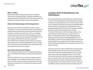 www.cleartax.com/gst
for Reckitt Benckinser
GST Guidebook-ClearTax
Effect on sellers:
Sellers with a higher rating will attract more customers.
Thus, the GST rating will bring in a healthy competition be-
tween businesses. A prospective client will enquire about the
compliance ratings of suppliers before entering deals.
What are the Disadvantages of this Rating Scheme?
Businesses will need to be compliant in order to remain
competitive. This may prove to be a burden especially to the
small businesses who do not have the resources to be fully
compliant; at least in the initial days. GST is a completely
new tax regime and businesses will inevitably be prone to
errors. Errors, delays and non-compliance will affect the ven-
dor’s rating, and therefore the business may suffer.
On the other hand, compliant vendors will be at an advan-
tage as they will be easily distinguished from their competi-
tors. This will also prove beneficial to the large players who
have more resources at their disposal.
How will You Know Your GST Rating?
The compliance rating score will be updated periodically. It
will be intimated to the taxpayer and also be available pub-
licly.
Our Finance Minister, Mr. Arun Jaitley has rightly said that
India is largely a non-compliant country when it comes to
taxes. Thus, GST rating is a brilliant scheme which will urge
businesses to become more compliant and help to prevent
tax evasion.
12.Impact of GST on Manufacturers and
FMCG Industry
GST is expected to boost competitiveness and performance
in India’s manufacturing sector. Declining exports and high
infrastructure spending are just some of the concerns of this
sector. Multiple indirect taxes have also increased the admin-
istrative costs for manufacturers and distributors and it is
being hoped that with GST in place, the compliance burden
will ease and this sector will grow more strongly.
The Indian FMCG sector is the fourth largest sector in the
economy with a total market size in excess of US$ 13.1
billion. Fast Moving Consumer Goods (FMCG) goods are
popularly named as consumer packaged goods. Items in
this category include all consumables (other than groceries/
pulses) people buy at regular intervals. FMCG is also one of
the most fastest growing sectors among all the sectors in the
Indian economy.
As per the current tax regime, FMCG sector has to pay many
taxes like VAT, Service Tax, Excise duty, Central Sales Tax.
Once the GST law will be implemented it will cover all the
above taxes under one single point of tax in form of GST.
The current tax rate for the FMCG industry including all the
taxes is around 22-24%. GST might be implemented with
the expected rate of 18-20 %. It would be welcomed by all
the major players in the FMCG industry. No input credit was
available for certain taxes like CST, CVD and SAD under the
58
 