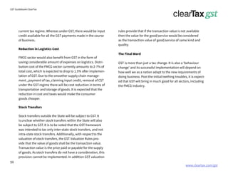 www.cleartax.com/gst
for Reckitt Benckinser
GST Guidebook-ClearTax
current tax regime. Whereas under GST, there would be input
credit available for all the GST payments made in the course
of business.
Reduction in Logistics Cost
FMCG sector would also benefit from GST in the form of
saving considerable amount of expenses on logistics. Distri-
bution cost of the FMCG sector currently amounts to 2-7% of
total cost, which is expected to drop to 1.5% after implemen-
tation of GST. Due to the smoother supply chain manage-
ment , payment of tax, claiming input credit, removal of CST
under the GST regime there will be cost reduction in terms of
transportation and storage of goods. It is expected that the
reduction in cost and taxes would make the consumer
goods cheaper.
Stock Transfers
Stock transfers outside the State will be subject to GST. It
is unclear whether stock transfers within the State will also
be subject to GST. It is to be noted that the GST framework
was intended to tax only inter-state stock transfers, and not
intra-state stock transfers. Additionally, with respect to the
valuation of stock transfers, the GST Valuation Rules pro-
vide that the value of goods shall be the transaction value.
Transaction value is the price paid or payable for the supply
of goods. As stock transfers do not have a consideration, this
provision cannot be implemented. In addition GST valuation
rules provide that if the transaction value is not available
then the value for the good/service would be considered
as the transaction value of good/service of same kind and
quality.
The Final Word
GST is more than just a tax change. It is also a ‘behaviour
change’ and its successful implementation will depend on
how well we as a nation adapt to the new requirements of
doing business. Post the initial teething troubles, it is expect-
ed that GST will bring in much good for all sectors, including
the FMCG industry.
59
 