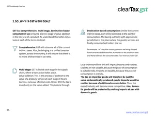 www.cleartax.com/gst
for Reckitt Benckinser
GST Guidebook-ClearTax
2.SO, WHY IS GST A BIG DEAL?
GST is a comprehensive, multi-stage, destination-based
consumption tax on levied at every stage of value addition
in the lifecycle of a product. To understand this better, let us
look at each of the terms in detail:
Comprehensive: GST will subsume all of the current
indirect taxes. Plus, by bringing in a unified taxation
system, across the country, it will ensure that there is
no more arbitrariness in tax rates.
Multi-stage: GST is levied each stage in the supply
chain, where a transaction takes place.
Value-addition: This is the process of addition to the
value of a product/ service at each stage of its pro-
duction, exclusive of initial costs. Under GST, the tax is
levied only on the value added. This is done through
Destination-based consumption: Unlike the current
indirect taxes, GST will be collected at the point of
consumption. The taxing authority with appropriate
jurisdiction in the place where the goods/ services are
finally consumed will collect the tax
For example: Let’s say that cotton garments are being shipped
from Karnataka to Maharashtra. Karnataka is the producer state
and Maharashtra is the consumer state. Tax revenue under GST
Let’s understand how this will impact imports and exports.
Exports are not taxable, because the place of consumption
is outside India. Imports are taxable, because the place of
consumption is in India.
The tax on imported goods will therefore be just the
same as domestically-produced goods. Imports would be
costlier because of additional custom duties. Thus, the
export industry will become more competitive. Also, domes-
tic goods will be protected by making imports at par with
domestic goods.
05
 