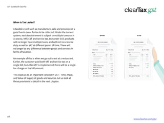www.cleartax.com/gst
for Reckitt Benckinser
GST Guidebook-ClearTax
When is Tax Levied?
A taxable event such as manufacture, sale and provision of a
good has to occur for tax to be collected. Under the current
system, each taxable event is subject to multiple taxes such
as excise, VAT/ CST and service tax. But under GST, products
will no longer have multiple taxes, and will not incur excise
duty as well as VAT at different points of time. There will
no longer be any difference between goods and services in
terms of taxation.
An example of this is when we go out to eat at a restaurant.
Earlier, the customer paid both VAT and service tax on a
single bill, but after GST is implemented there will be a single
tax charge on the bill amount.
This leads us to an important concept in GST - Time, Place,
and Value of Supply of goods and services. Let us look at
these provisions in detail in the next chapter.
07
 