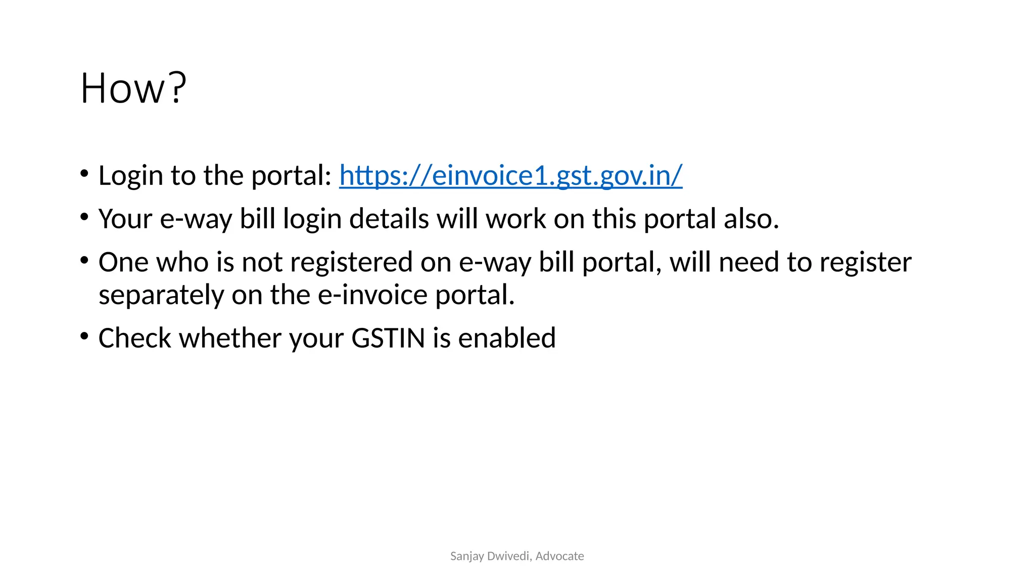 Sanjay Dwivedi, Advocate
How?
• Login to the portal: https://einvoice1.gst.gov.in/
• Your e-way bill login details will work on this portal also.
• One who is not registered on e-way bill portal, will need to register
separately on the e-invoice portal.
• Check whether your GSTIN is enabled
 