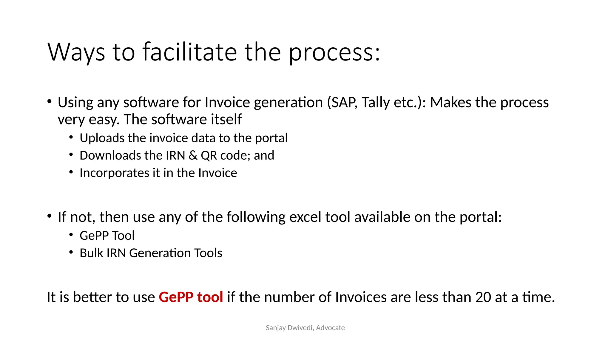 Sanjay Dwivedi, Advocate
Ways to facilitate the process:
• Using any software for Invoice generation (SAP, Tally etc.): Makes the process
very easy. The software itself
• Uploads the invoice data to the portal
• Downloads the IRN & QR code; and
• Incorporates it in the Invoice
• If not, then use any of the following excel tool available on the portal:
• GePP Tool
• Bulk IRN Generation Tools
It is better to use GePP tool if the number of Invoices are less than 20 at a time.
 
