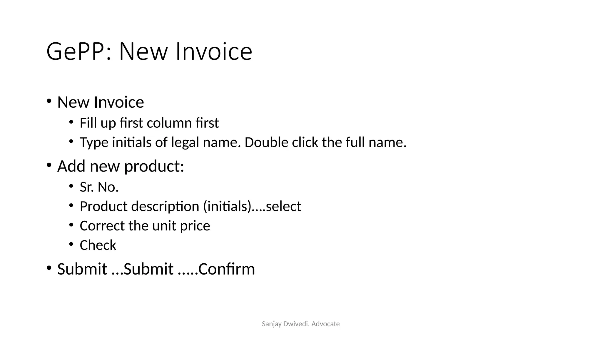 Sanjay Dwivedi, Advocate
GePP: New Invoice
• New Invoice
• Fill up first column first
• Type initials of legal name. Double click the full name.
• Add new product:
• Sr. No.
• Product description (initials)….select
• Correct the unit price
• Check
• Submit …Submit …..Confirm
 