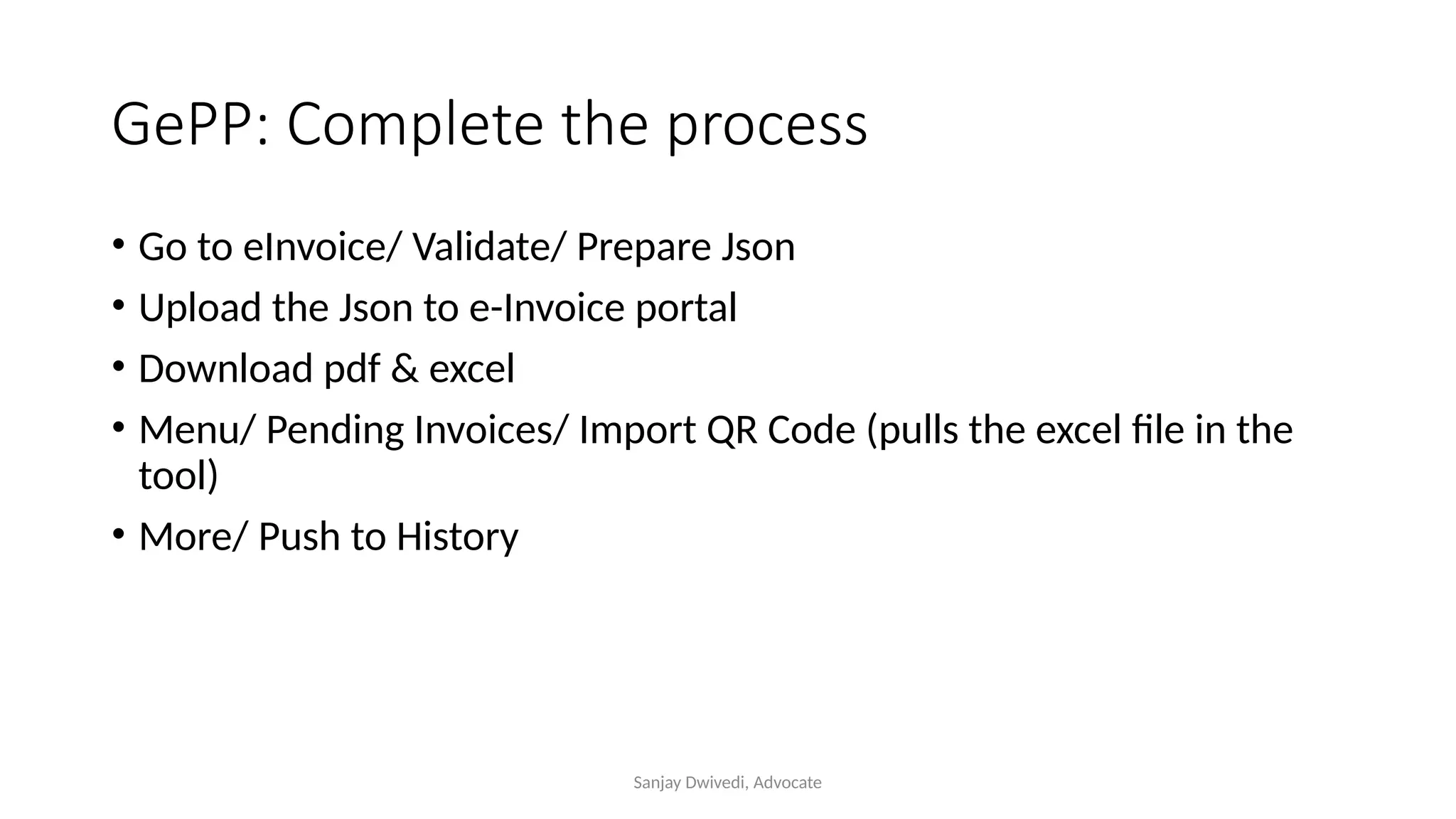 Sanjay Dwivedi, Advocate
GePP: Complete the process
• Go to eInvoice/ Validate/ Prepare Json
• Upload the Json to e-Invoice portal
• Download pdf & excel
• Menu/ Pending Invoices/ Import QR Code (pulls the excel file in the
tool)
• More/ Push to History
 