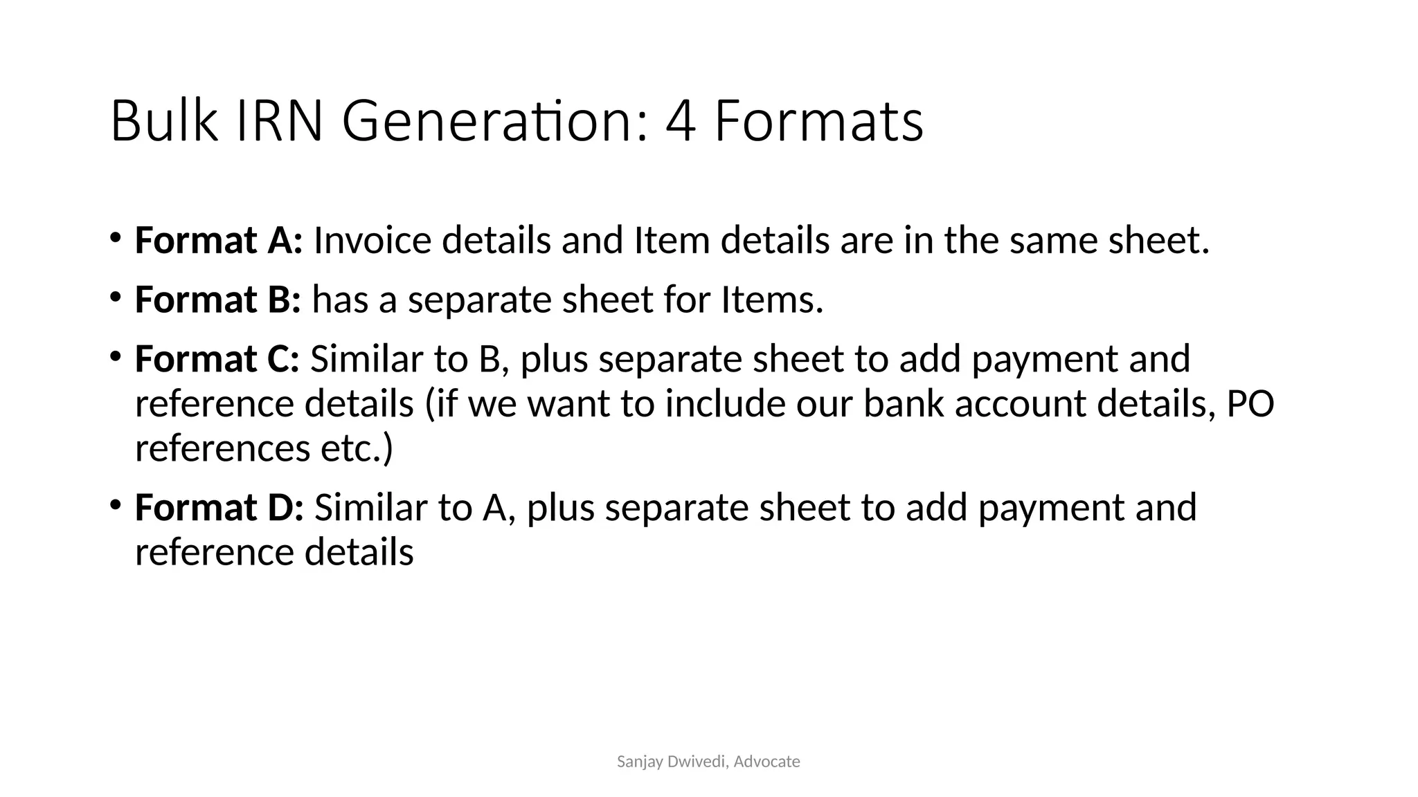 Sanjay Dwivedi, Advocate
Bulk IRN Generation: 4 Formats
• Format A: Invoice details and Item details are in the same sheet.
• Format B: has a separate sheet for Items.
• Format C: Similar to B, plus separate sheet to add payment and
reference details (if we want to include our bank account details, PO
references etc.)
• Format D: Similar to A, plus separate sheet to add payment and
reference details
 
