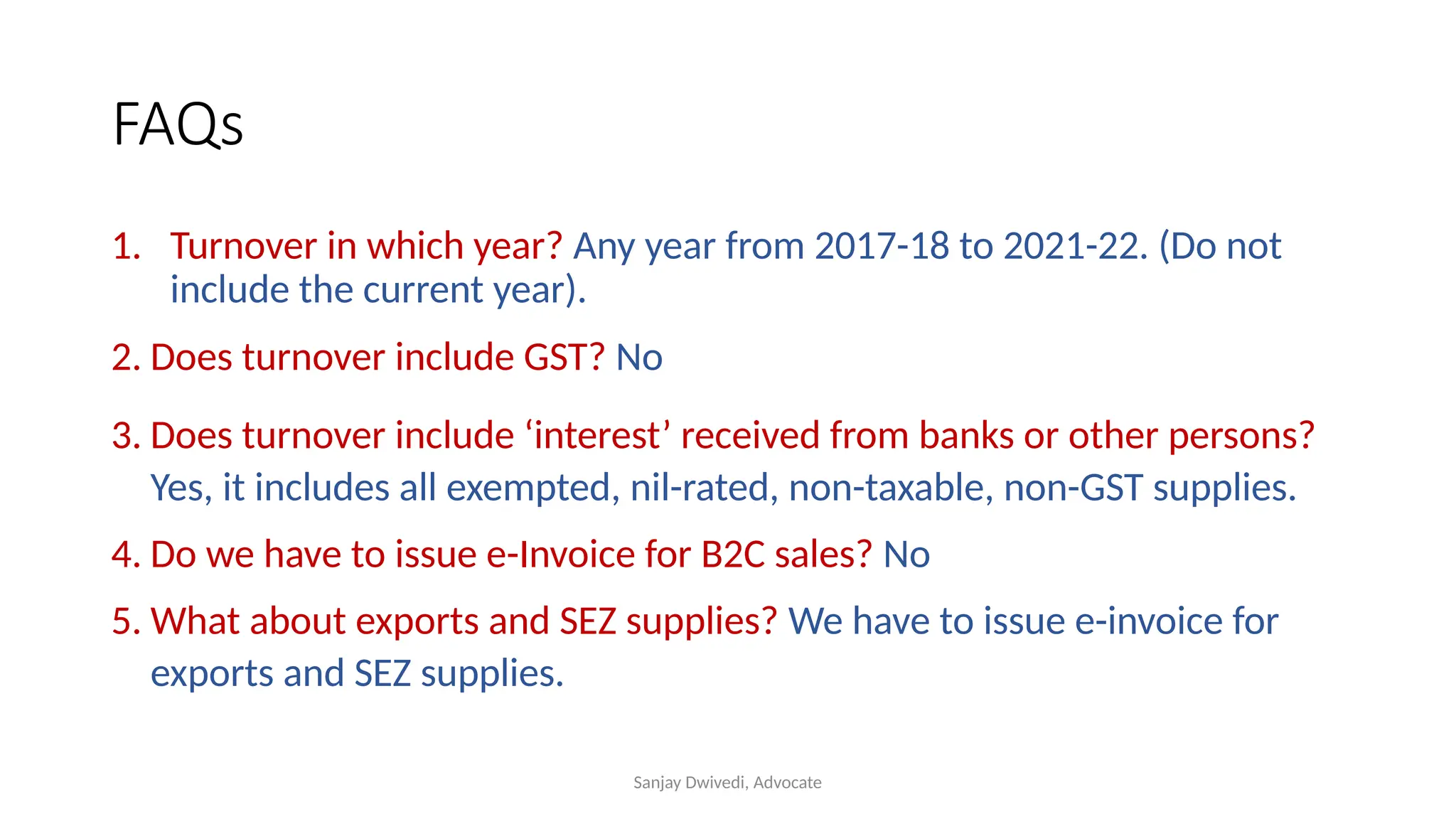 Sanjay Dwivedi, Advocate
FAQs
1. Turnover in which year? Any year from 2017-18 to 2021-22. (Do not
include the current year).
2. Does turnover include GST? No
3. Does turnover include ‘interest’ received from banks or other persons?
Yes, it includes all exempted, nil-rated, non-taxable, non-GST supplies.
4. Do we have to issue e-Invoice for B2C sales? No
5. What about exports and SEZ supplies? We have to issue e-invoice for
exports and SEZ supplies.
 