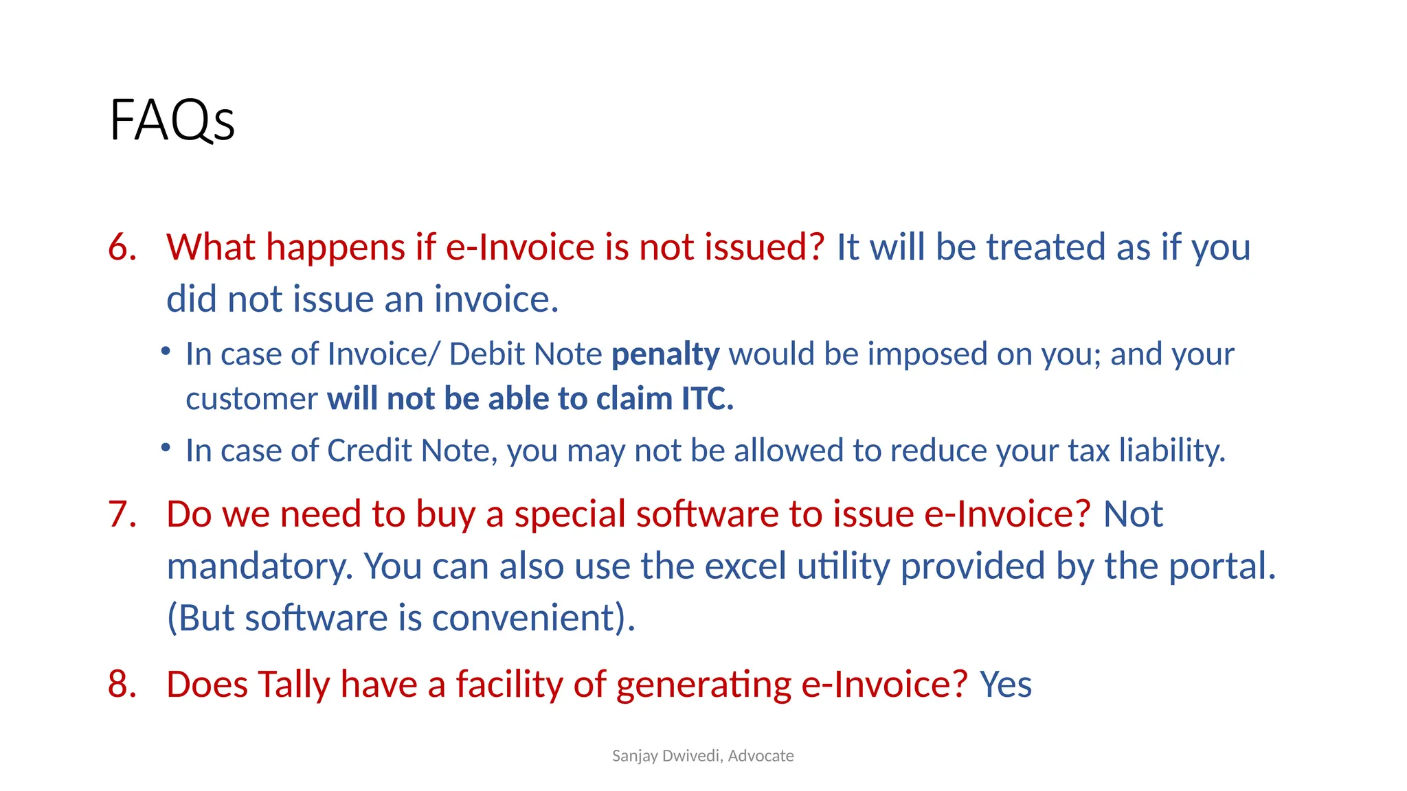 Sanjay Dwivedi, Advocate
FAQs
6. What happens if e-Invoice is not issued? It will be treated as if you
did not issue an invoice.
• In case of Invoice/ Debit Note penalty would be imposed on you; and your
customer will not be able to claim ITC.
• In case of Credit Note, you may not be allowed to reduce your tax liability.
7. Do we need to buy a special software to issue e-Invoice? Not
mandatory. You can also use the excel utility provided by the portal.
(But software is convenient).
8. Does Tally have a facility of generating e-Invoice? Yes
 
