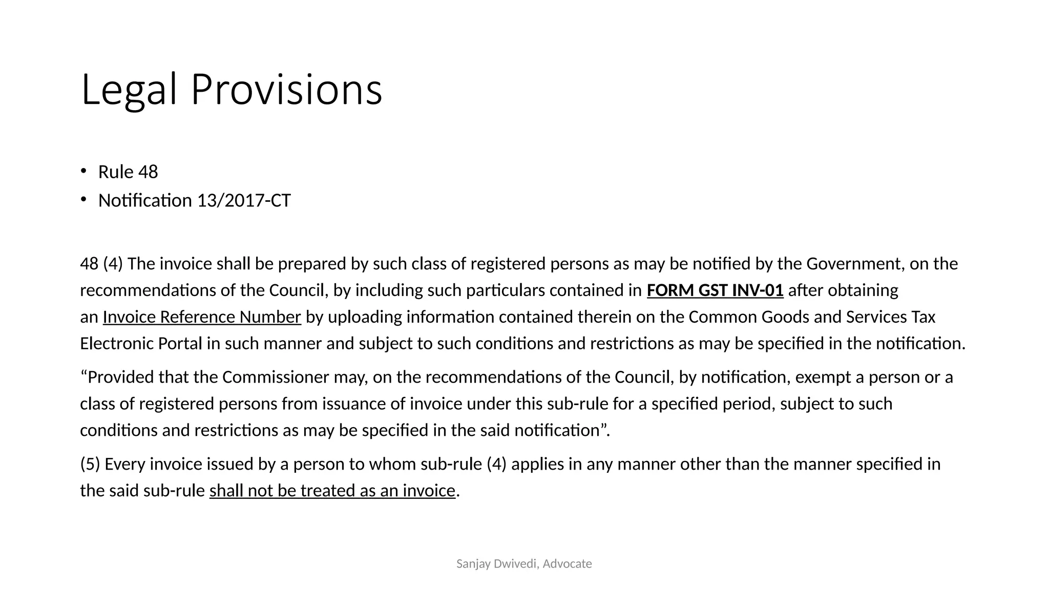 Sanjay Dwivedi, Advocate
Legal Provisions
• Rule 48
• Notification 13/2017-CT
48 (4) The invoice shall be prepared by such class of registered persons as may be notified by the Government, on the
recommendations of the Council, by including such particulars contained in FORM GST INV-01 after obtaining
an Invoice Reference Number by uploading information contained therein on the Common Goods and Services Tax
Electronic Portal in such manner and subject to such conditions and restrictions as may be specified in the notification.
“Provided that the Commissioner may, on the recommendations of the Council, by notification, exempt a person or a
class of registered persons from issuance of invoice under this sub-rule for a specified period, subject to such
conditions and restrictions as may be specified in the said notification”.
(5) Every invoice issued by a person to whom sub-rule (4) applies in any manner other than the manner specified in
the said sub-rule shall not be treated as an invoice.
 