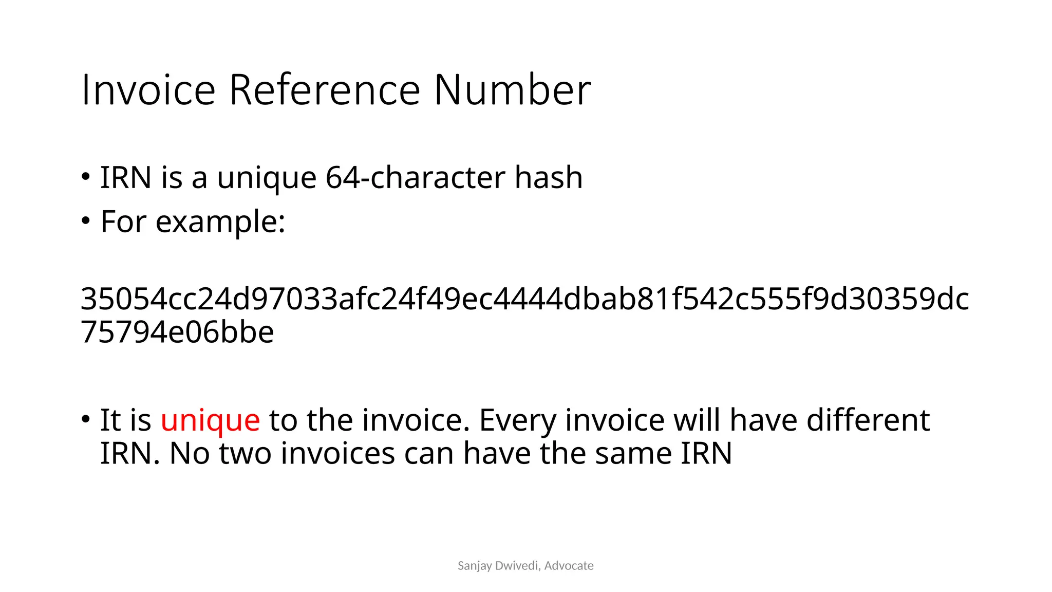 Sanjay Dwivedi, Advocate
Invoice Reference Number
• IRN is a unique 64-character hash
• For example:
35054cc24d97033afc24f49ec4444dbab81f542c555f9d30359dc
75794e06bbe
• It is unique to the invoice. Every invoice will have different
IRN. No two invoices can have the same IRN
 