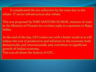 It complicated the tax collection by the state due to the
rebate. IT sector infrastructure also rebate.
This was proposed by SHRI SANTOSH KUMAR, minister of state
in the Ministry of Finance in a written reply to a question in Rajya
Sabha.
At the end of the day, GST comes out with a better result as it will
reduce the cost of production and inflation in the economy both
domestically and internationally and contribute to significant
growth of Indian economy.
This was all about the history of GST...
 