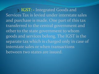 3. IGST: - Integrated Goods and
Services Tax is levied under interstate sales
and purchase is made. One part of this tax
transferred to the central government and
other to the state government to whom
goods and services belong. The IGST is the
separate tax which is charged only in case of
interstate sales or when transactions
between two states are issued.
 