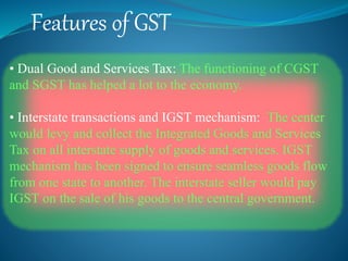 Features of GST
• Dual Good and Services Tax: The functioning of CGST
and SGST has helped a lot to the economy.
• Interstate transactions and IGST mechanism: The center
would levy and collect the Integrated Goods and Services
Tax on all interstate supply of goods and services. IGST
mechanism has been signed to ensure seamless goods flow
from one state to another. The interstate seller would pay
IGST on the sale of his goods to the central government.
 