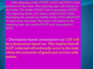 After adjusting credit of IGST, CGST, and SGST on his
purchases in that order. The exporting state will transfer to
the Center. The credit of SGST used in payments of IGST.
The importing dealer will claim a credit of IGST while
discharging his content tax liability (both CGST added GST
of state) in his own state. The center will transfer to the
importing state, the credit of IGST used in payment of
SGST.
• Destination-based consumption tax: GST will
be a destination-based tax. This implies that all
SGST collected will ordinarily occur to the state
where the consumer of goods and services sold
resides.
 