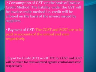• Consumption of GST: on the basis of Invoice
Credit Method: The liability under the GST will
be invoice credit method i.e. credit will be
allowed on the basis of the invoice issued by
suppliers.
• Payment of GST: The CGST and SGST are to be
paid to accounts of the central and state
respectively.
• Input Tax Credit (ITC) set off: ITC for CGST and SGST
will be taken for taxes allowed against central and state
respectively.
 