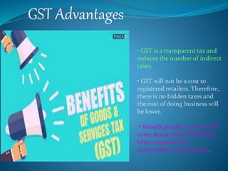GST Advantages
• GST is a transparent tax and
reduces the number of indirect
taxes.
• GST will not be a cost to
registered retailers. Therefore,
there is no hidden taxes and
the cost of doing business will
be lower.
• Benefit people as prices will
come down which will intern
help companies as
consumption will increase.
 