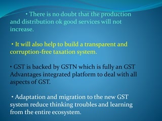 • There is no doubt that the production
and distribution ok good services will not
increase.
• It will also help to build a transparent and
corruption-free taxation system.
• GST is backed by GSTN which is fully an GST
Advantages integrated platform to deal with all
aspects of GST.
• Adaptation and migration to the new GST
system reduce thinking troubles and learning
from the entire ecosystem.
 