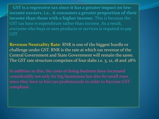 GST is a regressive tax since it has a greater impact on low-
income earners, i.e., it consumes a greater proportion of their
income than those with a higher income. This is because the
GST tax base is expenditure rather than income. As a result,
everyone who buys or uses products or services is required to pay
GST.
Revenue Neutrality Rate: RNR is one of the biggest hurdle or
challenge under GST. RNR is the rate at which tax revenue of the
Central Government and State Government will remain the same.
The GST rate structure comprises of four slabs i.e. 5, 12, 18 and 28%
In addition to this, the costs of doing business have increased
considerably not only for big businesses but also for small ones
since they have to hire tax professionals in order to become GST-
compliant.
 