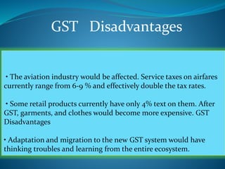 GST Disadvantages
• The aviation industry would be affected. Service taxes on airfares
currently range from 6-9 % and effectively double the tax rates.
• Some retail products currently have only 4% text on them. After
GST, garments, and clothes would become more expensive. GST
Disadvantages
• Adaptation and migration to the new GST system would have
thinking troubles and learning from the entire ecosystem.
 