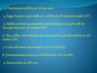 3. Food grains will be at 0% tax rate.
4. Eggs, butter, curd, milk etc. will be at 0% tax rate under GST.
5. Edible oil that is currently taxed between 3 to 9% will be
brought down to 5% under GST.
6. Tea, coffee, and masala that are taxed at 3 to 9% will be at 5%
under GST.
7. Coal will come down from 11.7% to GST 5%.
8. Entertainment services will fall from 22% to 18%.
9. Restaurants at 18% tax.
 