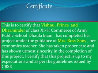 Certificate
This is to certify that Vishnu, Prince and
Dharminder of class XI-H Commerce of Army
Public School Dhaula kuan , has completed her
project under the guidance of Mrs. Rosy Sony , her
economics teacher. She has taken proper care and
has shown utmost sincerity in the completion of
this project. I certify that this project is up to my
expectations and as per the guidelines issued by
CBSE
 