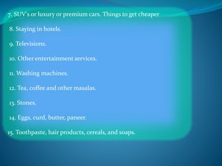 7. SUV's or luxury or premium cars. Things to get cheaper
8. Staying in hotels.
9. Televisions.
10. Other entertainment services.
11. Washing machines.
12. Tea, coffee and other masalas.
13. Stones.
14. Eggs, curd, butter, paneer.
15. Toothpaste, hair products, cereals, and soaps.
 