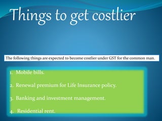 Things to get costlier
The following things are expected to become costlier under GST for the common man.
1. Mobile bills.
2. Renewal premium for Life Insurance policy.
3. Banking and investment management.
4. Residential rent.
 