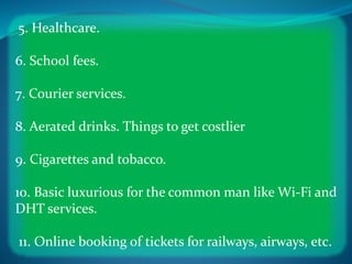 5. Healthcare.
6. School fees.
7. Courier services.
8. Aerated drinks. Things to get costlier
9. Cigarettes and tobacco.
10. Basic luxurious for the common man like Wi-Fi and
DHT services.
11. Online booking of tickets for railways, airways, etc.
 