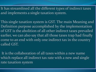 It has streamlined all the different types of indirect taxes
and implements a single taxation system.
This single taxation system is GST. The main Meaning and
Definition purpose accomplished by the implementation
of GST is the abolition of all other indirect taxes prevailed
earlier, we can also say that all those taxes trap had finally
come to an end with only one indirect tax in the country
called GST.
It is the collaboration of all taxes within a new name
which replace all indirect tax rate with a new and single
rate taxation system
 