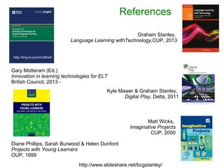 References 
Graham Stanley, 
Language Learning withTechnology,CUP, 2013 
Kyle Mawer & Graham Stanley, 
Diane Phillips, Sarah Burwood & Helen Dunford 
Projects with Young Learners 
OUP, 1999 
Digital Play, Delta, 2011 
Matt Wicks, 
Imaginative Projects 
CUP, 2000 
Gary Motteram (Ed.) 
Innovation in learning technologies for ELT 
British Council, 2013 - 
http://www.slideshare.net/bcgstanley/ 
http://tinyurl.com/nn26re5 
