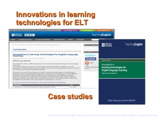 IInnnnoovvaattiioonnss iinn lleeaarrnniinngg 
tteecchhnnoollooggiieess ffoorr EELLTT 
CCaassee ssttuuddiieess 
http://tinyurl.com/nn26re5 
http://www.teachingenglish.org.uk/article/innovations-learning-technologies-english-language-teaching 
 