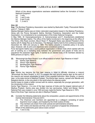 10
Which of the above organisations was/were established before the formation of Indian
National Congress?
(a) 1 only
(b) 1 and 2 only
(c) 2 and 3 only
(d) 1, 2 and 3
Ans: (d)
Exp: The Bombay Presidency Association was started by Badruddin Tyabji, Pherozshah Mehta
and K.T. Telang in 1885.
Madras Mahajan Sabha was an Indian nationalist organisation based in the Madras Presidency.
Along with the Poona Sarvajanik Sabha, Bombay Presidency Association and the Indian
Association, it is considered to be a predecessor of the Indian National Congress.
In May 1884., M. Veeraraghavachariar, G. SubramaniaIyer and P. Anandacharlu established
the Madras Mahajan Sabha. The office of the Sabha functioned in the beginning at the office of
The Hindu, Ellis Road Junction, Mount Road. P. Rangaiah Naidu was elected President of the
Sabha with R. Balaji Rao as its Secretary. The Mahajan Sabha held its first conference between
December 29, 1884 and January 2, 1885. The Sabha adopted a moderate policy in its early
days. However, still, its aims and objectives were considered seditious.
Pune Sarvajanik Sabha was a socio-political organization in British India which started with the
aim of working as a mediating body between the government and people of India and to
popularize the peasants' legal rights. It started as an elected body of 95 members elected by
6000 persons on April 2, 1870.
22. “Bhoorsingh the Bara Singha” is an official mascot of which Tiger Reserve in India?
(a) Kanha Tiger Reserve
(b) Pench Tiger Reserve
(c) Bandhavgarh Tiger Reserve
(d) Panna Tiger Reserve
Ans: (a)
Exp: Kanha has become the first tiger reserve in India to officially introduce a mascot
“Bhoorsingh the Bara Singha" in 2017 to present the hard ground swamp deer as the spirit of
the reserve and spread awareness to save it from possible extinction. Bara Singha, or swamp
deer, is the state animal of Madhya Pradesh. The Kanha tiger reserve, spread over Mandla and
Balaghat districts, is the only place in the world where the species exists.
Kanha hopes to create a better connect with its visitors, especially the younger generation, with
the introduction of the mascot.
Kanha Tiger Reserve - It is one of the tiger reserves of India and the largest national park of
Madhya Pradesh. Kanha area was divided into two sanctuaries, Hallon and Banjar. Kanha
National Park was created in June 1955 and was made the Kanha Tiger Reserve in 1973.
Rest of the three Tiger reserves are also in Madhya Pradesh.
23. Consider the following statements about the composition, powers and appointments of the
Central Administrative Tribunal (CAT):
(1) The Chairman and members are appointed by a collegium consisting of senior
Supreme Court Judges, and headed by the Chief Justice of India.
(2) The members are drawn from both judicial and administrative streams.
(3) CAT orders and decrees are final, and no provision of appeal lies whatsoever.
Which of the statements given above is/are correct?
(a) 1 and 2 only
 