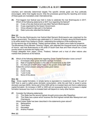 12
voluntary and nationally determined targets. The specific climate goals are thus politically
encouraged, rather than legally bound. Only the processes governing the reporting and review
of these goals are mandated under international law.
25. First biggest river festival was held in India to celebrate the river Brahmaputra in 2017.
Which of the following statements is NOT true regarding the festival?
(a) It was a five-day festival and was titled 'Namami Brahmaputra.'
(b) It was organised by the Assam Government.
(c) China refused to take part in the festival.
(d) Dalai Lama also attended the festival.
Ans: (c)
Exp: The five-day Brahmaputra river festival titled Namami Brahmaputra was organised by the
Assam government. The festival was celebrated in 21 districts of Assam along the Brahmaputra
in its entire stretch from Sadiya to Dhubri, celebrating the existence of life-sustaining river.
On the second day of the festival, Tibetan spiritual leader, the Dalai Lama made his presence.
The Bhutanese Prime Minister Tshering Tobgay, who attended the inaugural event as the guest
of honour, said that Brahmaputra is the pride of South East Asia and there should be a cross
country event to promote the mighty river.
Foreign delegates from Japan, China, Thailand, Vietnam and a host of other nations also
marked their presence at the festival.
26. Which of the following statements regarding Gross Capital Formation is/are correct?
(1) It increases when gross domestic savings increases.
(2) Rate of Capital Formation is the ratio of Investments to the GDP.
(3) It is that part of GDP which helps in the growth of the GDP itself.
Select the correct answer using the codes given below:
(a) 2 only
(b) 2 and 3 only
(c) 1 and 3 only
(d) None of the above
Ans: (b)
Exp: Gross capital formation, in simple terms is equivalent to investment made. The part of
GDP that is used is called gross domestic consumption, while the part that is saved is gross
domestic savings (GDS). Some part of this GDS will be re-invested back and that is called gross
capital formation. An increase in GDP or GDS will not necessarily lead to an increase in capital
formation because how much is invested back will depend on many other factors.
27. Consider the following statements:
(1) This State has the second highest drought prone area after Rajasthan.
(2) This State has a place which receives the third highest rainfall after Mawsynram and
Cherrapunji.
Which Indian State has been described in the statements given above?
(a) Maharashtra
(b) Tamil Nadu
(c) Karnataka
(d) Andhra Pradesh
Ans: (c)
 