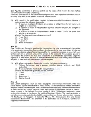 13
Exp: Agumbe and Hulikal in Shimoga district are the places which receive the next highest
annual rainfall in India after Cherrapunji.
Karnataka ranks second in the extent of drought prone area after Rajasthan in India on account
of having large area on the leeward side of the Western Ghats.
28. With regard to the qualifications required for being appointed the Attorney General of
India, consider the following statements:
(1) If a person (a citizen of India) is an advocate of a High Court for ten years, he is
eligible to be appointed.
(2) If a person (a citizen of India) has held a judicial office for ten years, he is eligible to
be appointed.
(3) If a person (a citizen of India) has been a Judge of a High Court for five years, he is
eligible to be appointed.
Which of the statements given above are correct?
(a) 1 and 2 only
(b) 1 and 3 only
(c) 1, 2 and 3
(d) None of the above
Ans: (b)
Exp: The Attorney General is appointed by the president. He must be a person who is qualified
to be appointed a judge of the Supreme Court. In other words, he must be a citizen of India and
he must have been a judge of some high court for five years or an advocate of some high court
for ten years or an eminent jurist, in the opinion of the president. The advocate general is
appointed by the governor. He must be a person who is qualified to be appointed a judge of a
high court. In other words, he must be a citizen of India and must have held a judicial office2 for
ten years or been an advocate of a high court for ten years.
29. With reference to Vaikom Satyagraha, consider the following statements:
(1) Vaikom Satyagraha was a peasant rebellion against landlords and British
authorities.
(2) It was launched in Kerala by Sri Narayana Guru.
Which of the statements given above is/are correct?
(a) 1 only
(b) 2 only
(c) Both 1 and 2
(d) Neither 1 nor 2
Ans: (d)
Exp: Vaikom Satyagraha (1924–25) was a satyagraha (movement) in Travancore, India (now
part of Kerala) against untouchability in Hindu society. The movement was centred at the Shiva
temple at Vaikom, near Kottayam. The Satyagraha aimed at securing freedom of movement for
all sections of society through the public roads leading to the Sri Mahadevar Temple at Vaikom.
It was triggered in the Kakinada Congress meeting in 1923, TK Madhavan presented a report
on the discrimination in Kerala and the plights of backward Hindus. The meeting decided to
promote movements against untouchability. A committee was formed with members including
TK Madhavan, K Kelappan, K Velaudha Menon, TR Krishnaswami Iyer and Kuroor
Neelakandan Namboothiri. The chairman of the committee was K Kelappan. Gandhiji had
supported the movement.
 