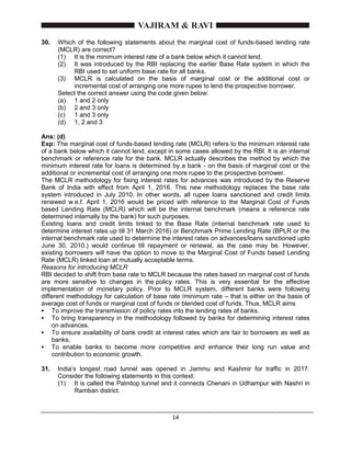 14
30. Which of the following statements about the marginal cost of funds-based lending rate
(MCLR) are correct?
(1) It is the minimum interest rate of a bank below which it cannot lend.
(2) It was introduced by the RBI replacing the earlier Base Rate system in which the
RBI used to set uniform base rate for all banks.
(3) MCLR is calculated on the basis of marginal cost or the additional cost or
incremental cost of arranging one more rupee to lend the prospective borrower.
Select the correct answer using the code given below:
(a) 1 and 2 only
(b) 2 and 3 only
(c) 1 and 3 only
(d) 1, 2 and 3
Ans: (d)
Exp: The marginal cost of funds-based lending rate (MCLR) refers to the minimum interest rate
of a bank below which it cannot lend, except in some cases allowed by the RBI. It is an internal
benchmark or reference rate for the bank. MCLR actually describes the method by which the
minimum interest rate for loans is determined by a bank - on the basis of marginal cost or the
additional or incremental cost of arranging one more rupee to the prospective borrower.
The MCLR methodology for fixing interest rates for advances was introduced by the Reserve
Bank of India with effect from April 1, 2016. This new methodology replaces the base rate
system introduced in July 2010. In other words, all rupee loans sanctioned and credit limits
renewed w.e.f. April 1, 2016 would be priced with reference to the Marginal Cost of Funds
based Lending Rate (MCLR) which will be the internal benchmark (means a reference rate
determined internally by the bank) for such purposes.
Existing loans and credit limits linked to the Base Rate (internal benchmark rate used to
determine interest rates up till 31 March 2016) or Benchmark Prime Lending Rate (BPLR or the
internal benchmark rate used to determine the interest rates on advances/loans sanctioned upto
June 30, 2010.) would continue till repayment or renewal, as the case may be. However,
existing borrowers will have the option to move to the Marginal Cost of Funds based Lending
Rate (MCLR) linked loan at mutually acceptable terms.
Reasons for introducing MCLR
RBI decided to shift from base rate to MCLR because the rates based on marginal cost of funds
are more sensitive to changes in the policy rates. This is very essential for the effective
implementation of monetary policy. Prior to MCLR system, different banks were following
different methodology for calculation of base rate /minimum rate – that is either on the basis of
average cost of funds or marginal cost of funds or blended cost of funds. Thus, MCLR aims
 To improve the transmission of policy rates into the lending rates of banks.
 To bring transparency in the methodology followed by banks for determining interest rates
on advances.
 To ensure availability of bank credit at interest rates which are fair to borrowers as well as
banks.
 To enable banks to become more competitive and enhance their long run value and
contribution to economic growth.
31. India’s longest road tunnel was opened in Jammu and Kashmir for traffic in 2017.
Consider the following statements in this context:
(1) It is called the Patnitop tunnel and it connects Chenani in Udhampur with Nashri in
Ramban district.
 