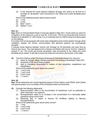 15
(2) It has reduced the travel distance between Srinagar and Jammu by 30 kms as it
provides an all-weather road connectivity to the Valley and avoids landslide-prone
stretch.
Which of the statements given above is/are correct?
(a) 1 only
(b) 2 only
(c) Both 1 and 2
(d) Neither 1 nor 2
Ans: (c)
Exp: Work on Chenani-Nashri Road Tunnel was started in May 2011. It took nearly six years for
completion of the project at a cost of over Rs. 3,720 crore. The 9.2 km-long twin-tube tunnel is
located at an elevation of 1,200 metres. It is an important part of a 286-km-long four-lane project
on the highway.
It is India’s first tunnel equipped with world class integrated tunnel control system through which
ventilation, signals, fire control, communication and electrical systems are automatically
actuated.
It reduces travel distance between Jammu and Srinagar by 30 kilometres and save time by
three to four hours. The road distance from Chenani and Nashri will now be 10.9 km, instead of
present 41 km. The tunnel will provide all-weather road connectivity to the Valley and avoid
landslide-prone stretch. It will help to boost the trade and commerce and tourism in the valley.
32. The Gram Sabhas under Panchayat (Extension to Scheduled Areas) Act, have the:
(1) power to manage village markets and control the lending to Scheduled Tribes (ST).
(2) ownership of the minor forest produce.
(3) right to mandatory consultation in matters of land acquisition, resettlement and
rehabilitation.
Which of the statements given above are correct?
(a) 1 and 2 only
(b) 1 and 3 only
(c) 2 and 3 only
(d) 1, 2 and 3
Ans: (d)
Exp: All the statements are correct regarding powers of Gram Sabha under PESA. Gram Sabha
has special powers vis-a-vis welfare of the scheduled tribes and forest land.
33. Consider the following statements:
(1) Bioaccumulation refers to the accumulation of substances, such as pesticides or
other chemicals in an organism.
(2) Biomagnification refers to an increase in the concentration of a chemically stable
substance along a food chain.
(3) Minamata Bay in Japan is famous for ill-effects relating to Mercury
biomagnifications.
Which of the statements given above is/are correct?
(a) 1 only
(b) 1 and 2 only
(c) 2 and 3 only
(d) 1, 2 and 3
 