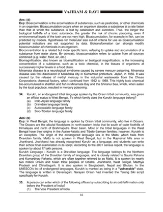 16
Ans: (d)
Exp: Bioaccumulation is the accumulation of substances, such as pesticides, or other chemicals
in an organism. Bioaccumulation occurs when an organism absorbs a substance at a rate faster
than that at which the substance is lost by catabolism and excretion. Thus, the longer the
biological half-life of a toxic substance, the greater the risk of chronic poisoning, even if
environmental levels of the toxin are not very high. Bioaccumulation, for example in fish, can be
predicted by models. Hypotheses for molecular size cut-off criteria for use as bioaccumulation
potential indicators are not supported by data. Biotransformation can strongly modify
bioaccumulation of chemicals in an organism.
Bioconcentration is a related but more specific term, referring to uptake and accumulation of a
substance from water alone. By contrast, bioaccumulation refers to uptake from all sources
combined (e.g. water, food, air, etc.)
Biomagnification, also known as bioamplification or biological magnification, is the increasing
concentration of a substance, such as a toxic chemical, in the tissues of organisms at
successively higher levels in a food chain.
Minamata disease is a neurological syndrome caused by severe mercury poisoning. Minamata
disease was first discovered in Minamata city in Kumamoto prefecture, Japan, in 1956. It was
caused by the release of methyl mercury in the industrial wastewater from the Chisso
Corporation's chemical factory, which continued from 1932 to 1968. This highly toxic chemical
bio-accumulated in shellfish and fish in Minamata Bay and the Shiranui Sea, which, when eaten
by the local populace, resulted in mercury poisoning.
34. Kurukh, an endangered tribal language spoken by the Oraon tribal community, was given
an official status is West Bengal. To which family does the Kurukh language belong?
(a) Indo-Aryan language family
(b) Dravidian language family
(c) Austroasiatic language family
(d) Sino-Tibetan language family
Ans: (b)
Exp: In West Bengal, the language is spoken by Oraon tribal community, who live in Dooars.
The Dooars are the alluvial floodplains in north-eastern India that lie south of outer foothills of
Himalayas and north of Brahmaputra River basin. Most of the tribal languages in the West
Bengal have their origins in the Austro-Asiatic and Tibeto-Barman families; however, Kurukh is
an exception. The origin of the endangered language lies in the Malto, which hails from
Dravidian family. Malto is not spoken in West Bengal, but in the Rajmahal hills area in
Jharkhand. Jharkhand has already recognised Kurukh as a language, and students can write
their school final examination in its script. According to the 2001 census report, the language is
spoken by about 17 lakh persons.
Kurukh Language - Kurukh is a Dravidian language. The language belongs to the Northern
Dravidian group of the Dravidian family of languages, and is closely related to Sauria Paharia
and Kumarbhag Paharia, which are often together referred to as Malto. It is spoken by nearly
two million Oraon and Kisan tribal peoples of Odisha, Jharkhand, West Bengal, Madhya
Pradesh and Chhattisgarh. It is also spoken in Bangladesh, Nepal and Bhutan. In the
UNESCO's list of endangered languages, Kurukh is marked as being in a "vulnerable" state.
The language is written in Devanagari. Narayan Oraon had invented the Tolong Siki script
specifically for Kurukh.
35. A person can enter which of the following offices by subscribing to an oath/affirmation only
before the President of India?
(1) The Vice President of India
 