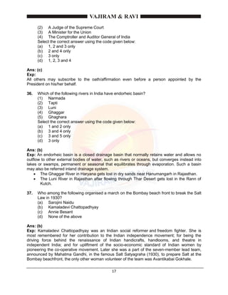 17
(2) A Judge of the Supreme Court
(3) A Minister for the Union
(4) The Comptroller and Auditor General of India
Select the correct answer using the code given below:
(a) 1, 2 and 3 only
(b) 2 and 4 only
(c) 3 only
(d) 1, 2, 3 and 4
Ans: (c)
Exp:
All others may subscribe to the oath/affirmation even before a person appointed by the
President on his/her behalf.
36. Which of the following rivers in India have endorheic basin?
(1) Narmada
(2) Tapti
(3) Luni
(4) Ghaggar
(5) Ghaghara
Select the correct answer using the code given below:
(a) 1 and 2 only
(b) 3 and 4 only
(c) 3 and 5 only
(d) 3 only
Ans: (b)
Exp: An endorheic basin is a closed drainage basin that normally retains water and allows no
outflow to other external bodies of water, such as rivers or oceans, but converges instead into
lakes or swamps, permanent or seasonal that equilibrates through evaporation. Such a basin
may also be referred inland drainage system.
 The Ghaggar River in Haryana gets lost in dry sands near Hanumangarh in Rajasthan.
 The Luni River in Rajasthan after flowing through Thar Desert gets lost in the Rann of
Kutch.
37. Who among the following organised a march on the Bombay beach front to break the Salt
Law in 1930?
(a) Sarojini Naidu
(b) Kamaladevi Chattopadhyay
(c) Annie Besant
(d) None of the above
Ans: (b)
Exp: Kamaladevi Chattopadhyay was an Indian social reformer and freedom fighter. She is
most remembered for her contribution to the Indian independence movement; for being the
driving force behind the renaissance of Indian handicrafts, handlooms, and theatre in
independent India; and for upliftment of the socio-economic standard of Indian women by
pioneering the co-operative movement. Later she was a part of the seven-member lead team,
announced by Mahatma Gandhi, in the famous Salt Satyagraha (1930), to prepare Salt at the
Bombay beachfront, the only other woman volunteer of the team was Avantikabai Gokhale.
 