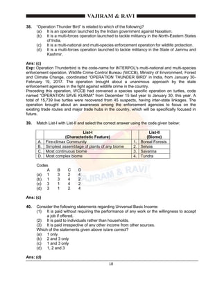 18
38. “Operation Thunder Bird” is related to which of the following?
(a) It is an operation launched by the Indian government against Naxalism.
(b) It is a multi-forces operation launched to tackle militancy in the North-Eastern States
of India.
(c) It is a multi-national and multi-species enforcement operation for wildlife protection.
(d) It is a multi-forces operation launched to tackle militancy in the State of Jammu and
Kashmir.
Ans: (c)
Exp: Operation Thunderbird is the code-name for INTERPOL's multi-national and multi-species
enforcement operation. Wildlife Crime Control Bureau (WCCB), Ministry of Environment, Forest
and Climate Change, coordinated “OPERATION THUNDER BIRD” in India, from January 30-
February 19, 2017. The operation brought about a unanimous approach by the state
enforcement agencies in the fight against wildlife crime in the country.
Preceding this operation, WCCB had convened a species specific operation on turtles, code
named “OPERATION SAVE KURMA" from December 15 last year to January 30, this year. A
total of 15,739 live turtles were recovered from 45 suspects, having inter-state linkages. The
operation brought about an awareness among the enforcement agencies to focus on the
existing trade routes and major trade hubs in the country, which will be specifically focused in
future.
39. Match List-I with List-II and select the correct answer using the code given below:
List-I
(Characteristic Feature)
List-II
(Biome)
A. Fire-climax Community 1. Boreal Forests
B. Simplest assemblage of plants of any biome 2. Selvas
C. Most continuous biome 3. Savanna
D. Most complex biome 4. Tundra
Codes
A B C D
(a) 1 3 2 4
(b) 1 3 4 2
(c) 3 1 4 2
(d) 3 1 2 4
Ans: (c)
40. Consider the following statements regarding Universal Basic Income:
(1) It is paid without requiring the performance of any work or the willingness to accept
a job if offered.
(2) It is paid to individuals rather than households.
(3) It is paid irrespective of any other income from other sources.
Which of the statements given above is/are correct?
(a) 1 only
(b) 2 and 3 only
(c) 1 and 3 only
(d) 1, 2 and 3
Ans: (d)
 