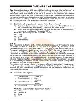 19
Exp: Universal basic income (UBI) is a model for providing all individual citizens of a country or
other geographic area with a given sum of money, regardless of their income, resources or
employment status. The purpose of the UBI is to prevent or reduce poverty and increase
equality among citizens. According to the advocacy group Basic Income Earth Network (BIEN),
the essential principle behind basic income is the idea that all citizens are entitled to a liveable
income, whether or not they contribute to production and despite the particular circumstances
into which they are born. Thus, all the above statements are correct.
41. Consider the following statements regarding “Vision Zero Conference”:
(1) Vision Zero Conference aims to focus on the occupational safety and health issues
and challenges in the Manufacturing, Construction and Mining sectors.
(2) It was organised in Mumbai in 2017 by India and Germany in association with
International Social Security Association (ISSA).
Which of the statements given above is/are NOT correct?
(a) 1 only
(b) 2 only
(c) Both 1 and 2
(d) Neither 1 nor 2
Ans: (b)
Exp: International Conference on the VISION ZERO and its relevance to Occupational Safety
and Health, was held in March 2017 in New Delhi. It is organized by Directorate General
Factory Advice and Labour Institutes (DGFASLI), Government of India, Ministry of Labour and
Employment and German Social Accident Insurance (DGUV), Germany in association with
International Social Security Association - Manufacturing, Construction and Mining.
The concept of ‘Vision Zero’ is fast gaining international acceptance and is expected to leverage
the efforts of the Government of India to raise the occupational safety and health standards in
the country so as to improve the occupational safety and health situation. The participants
attending the conference from various sectors across a wide variety of industries are expected
to be benefitted by the common platform provided by the conference through sharing of best
practices both nationally and internationally.
The conference will provide a forum for promoting safety and health at work by exchanging
knowledge, practices and experience. Experts in the field of Occupational Safety and Health
reinforce and build networks and alliances while laying the groundwork for cooperation and
strengthening relationships.
42. Consider the following pairs:
Type of land Gifted to
1. Tirunamattukkani : Jaina
Institutions
2. Pallichchhandam : Hindu
Temples
3. Brahmadeya : Brahmanas
Which of the pairs given above is/are wrongly matched?
(a) 1 only
(b) 1 and 2 only
(c) 3 only
(d) 1, 2 and 3
 
