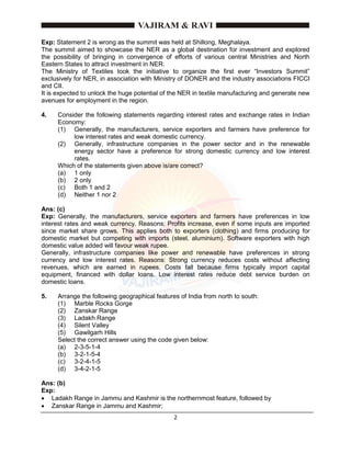 2
Exp: Statement 2 is wrong as the summit was held at Shillong, Meghalaya.
The summit aimed to showcase the NER as a global destination for investment and explored
the possibility of bringing in convergence of efforts of various central Ministries and North
Eastern States to attract investment in NER.
The Ministry of Textiles took the initiative to organize the first ever “Investors Summit”
exclusively for NER, in association with Ministry of DONER and the industry associations FICCI
and CII.
It is expected to unlock the huge potential of the NER in textile manufacturing and generate new
avenues for employment in the region.
4. Consider the following statements regarding interest rates and exchange rates in Indian
Economy:
(1) Generally, the manufacturers, service exporters and farmers have preference for
low interest rates and weak domestic currency.
(2) Generally, infrastructure companies in the power sector and in the renewable
energy sector have a preference for strong domestic currency and low interest
rates.
Which of the statements given above is/are correct?
(a) 1 only
(b) 2 only
(c) Both 1 and 2
(d) Neither 1 nor 2
Ans: (c)
Exp: Generally, the manufacturers, service exporters and farmers have preferences in low
interest rates and weak currency. Reasons: Profits increase, even if some inputs are imported
since market share grows. This applies both to exporters (clothing) and firms producing for
domestic market but competing with imports (steel, aluminium). Software exporters with high
domestic value added will favour weak rupee.
Generally, infrastructure companies like power and renewable have preferences in strong
currency and low interest rates. Reasons: Strong currency reduces costs without affecting
revenues, which are earned in rupees. Costs fall because firms typically import capital
equipment, financed with dollar loans. Low interest rates reduce debt service burden on
domestic loans.
5. Arrange the following geographical features of India from north to south:
(1) Marble Rocks Gorge
(2) Zanskar Range
(3) Ladakh Range
(4) Silent Valley
(5) Gawilgarh Hills
Select the correct answer using the code given below:
(a) 2-3-5-1-4
(b) 3-2-1-5-4
(c) 3-2-4-1-5
(d) 3-4-2-1-5
Ans: (b)
Exp:
 Ladakh Range in Jammu and Kashmir is the northernmost feature, followed by
 Zanskar Range in Jammu and Kashmir;
 