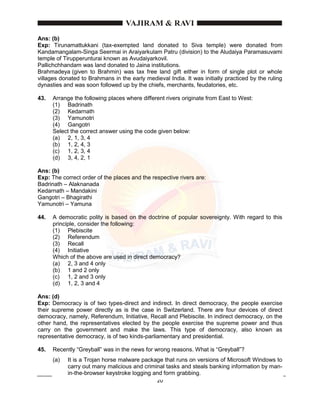 20
Ans: (b)
Exp: Tirunamattukkani (tax-exempted land donated to Siva temple) were donated from
Kandamangalam-Singa Seermai in Araiyarkulam Patru (division) to the Aludaiya Paramasuvami
temple of Tirupperunturai known as Avudaiyarkovil.
Pallichchhandam was land donated to Jaina institutions.
Brahmadeya (given to Brahmin) was tax free land gift either in form of single plot or whole
villages donated to Brahmans in the early medieval India. It was initially practiced by the ruling
dynasties and was soon followed up by the chiefs, merchants, feudatories, etc.
43. Arrange the following places where different rivers originate from East to West:
(1) Badrinath
(2) Kedarnath
(3) Yamunotri
(4) Gangotri
Select the correct answer using the code given below:
(a) 2, 1, 3, 4
(b) 1, 2, 4, 3
(c) 1, 2, 3, 4
(d) 3, 4, 2, 1
Ans: (b)
Exp: The correct order of the places and the respective rivers are:
Badrinath – Alaknanada
Kedarnath – Mandakini
Gangotri – Bhagirathi
Yamunotri – Yamuna
44. A democratic polity is based on the doctrine of popular sovereignty. With regard to this
principle, consider the following:
(1) Plebiscite
(2) Referendum
(3) Recall
(4) Initiative
Which of the above are used in direct democracy?
(a) 2, 3 and 4 only
(b) 1 and 2 only
(c) 1, 2 and 3 only
(d) 1, 2, 3 and 4
Ans: (d)
Exp: Democracy is of two types-direct and indirect. In direct democracy, the people exercise
their supreme power directly as is the case in Switzerland. There are four devices of direct
democracy, namely, Referendum, Initiative, Recall and Plebiscite. In indirect democracy, on the
other hand, the representatives elected by the people exercise the supreme power and thus
carry on the government and make the laws. This type of democracy, also known as
representative democracy, is of two kinds-parliamentary and presidential.
45. Recently “Greyball” was in the news for wrong reasons. What is “Greyball”?
(a) It is a Trojan horse malware package that runs on versions of Microsoft Windows to
carry out many malicious and criminal tasks and steals banking information by man-
in-the-browser keystroke logging and form grabbing.
 