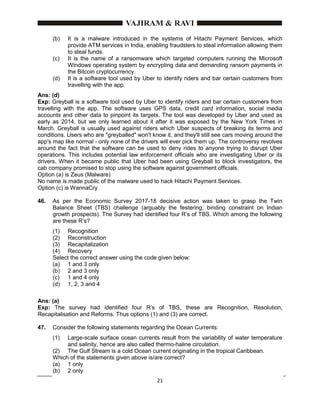 21
(b) It is a malware introduced in the systems of Hitachi Payment Services, which
provide ATM services in India, enabling fraudsters to steal information allowing them
to steal funds.
(c) It is the name of a ransomware which targeted computers running the Microsoft
Windows operating system by encrypting data and demanding ransom payments in
the Bitcoin cryptocurrency.
(d) It is a software tool used by Uber to identify riders and bar certain customers from
travelling with the app.
Ans: (d)
Exp: Greyball is a software tool used by Uber to identify riders and bar certain customers from
travelling with the app. The software uses GPS data, credit card information, social media
accounts and other data to pinpoint its targets. The tool was developed by Uber and used as
early as 2014, but we only learned about it after it was exposed by the New York Times in
March. Greyball is usually used against riders which Uber suspects of breaking its terms and
conditions. Users who are "greyballed" won't know it, and they'll still see cars moving around the
app's map like normal - only none of the drivers will ever pick them up. The controversy revolves
around the fact that the software can be used to deny rides to anyone trying to disrupt Uber
operations. This includes potential law enforcement officials who are investigating Uber or its
drivers. When it became public that Uber had been using Greyball to block investigators, the
cab company promised to stop using the software against government officials.
Option (a) is Zeus (Malware)
No name is made public of the malware used to hack Hitachi Payment Services.
Option (c) is WannaCry
46. As per the Economic Survey 2017-18 decisive action was taken to grasp the Twin
Balance Sheet (TBS) challenge (arguably the festering, binding constraint on Indian
growth prospects). The Survey had identified four R’s of TBS. Which among the following
are these R’s?
(1) Recognition
(2) Reconstruction
(3) Recapitalization
(4) Recovery
Select the correct answer using the code given below:
(a) 1 and 3 only
(b) 2 and 3 only
(c) 1 and 4 only
(d) 1, 2, 3 and 4
Ans: (a)
Exp: The survey had identified four R’s of TBS, these are Recognition, Resolution,
Recapitalisation and Reforms. Thus options (1) and (3) are correct.
47. Consider the following statements regarding the Ocean Currents:
(1) Large-scale surface ocean currents result from the variability of water temperature
and salinity, hence are also called thermo-haline circulation.
(2) The Gulf Stream is a cold Ocean current originating in the tropical Caribbean.
Which of the statements given above is/are correct?
(a) 1 only
(b) 2 only
 