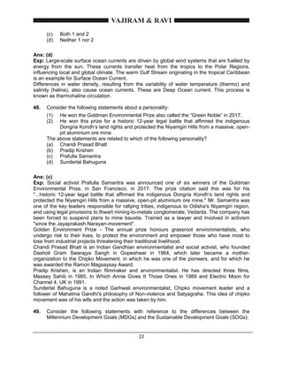 22
(c) Both 1 and 2
(d) Neither 1 nor 2
Ans: (d)
Exp: Large-scale surface ocean currents are driven by global wind systems that are fuelled by
energy from the sun. These currents transfer heat from the tropics to the Polar Regions,
influencing local and global climate. The warm Gulf Stream originating in the tropical Caribbean
is an example for Surface Ocean Current.
Differences in water density, resulting from the variability of water temperature (thermo) and
salinity (haline), also cause ocean currents. These are Deep Ocean current. This process is
known as thermohaline circulation.
48. Consider the following statements about a personality:
(1) He won the Goldman Environmental Prize also called the “Green Noble” in 2017.
(2) He won this prize for a historic 12-year legal battle that affirmed the indigenous
Dongria Kondh’s land rights and protected the Niyamgiri Hills from a massive, open-
pit aluminium ore mine.
The above statements are related to which of the following personality?
(a) Chandi Prasad Bhatt
(b) Pradip Krishen
(c) Prafulla Samantra
(d) Sunderlal Bahuguna
Ans: (c)
Exp: Social activist Prafulla Samantra was announced one of six winners of the Goldman
Environmental Prize, in San Francisco, in 2017. The prize citation said this was for his
"...historic 12-year legal battle that affirmed the indigenous Dongria Kondh’s land rights and
protected the Niyamgiri Hills from a massive, open-pit aluminium ore mine." Mr. Samantra was
one of the key leaders responsible for rallying tribes, indigenous to Odisha's Niyamgiri region,
and using legal provisions to thwart mining-to-metals conglomerate, Vedanta. The company has
been forced to suspend plans to mine bauxite. Trained as a lawyer and involved in activism
"since the Jayaprakash Narayan-movement".
Golden Environment Prize - The annual prize honours grassroot environmentalists, who
undergo risk to their lives, to protect the environment and empower those who have most to
lose from industrial projects threatening their traditional livelihood.
Chandi Prasad Bhatt is an Indian Gandhian environmentalist and social activist, who founded
Dasholi Gram Swarajya Sangh in Gopeshwar in 1964, which later became a mother-
organization to the Chipko Movement, in which he was one of the pioneers, and for which he
was awarded the Ramon Magsaysay Award.
Pradip Krishen, is an Indian filmmaker and environmentalist. He has directed three films,
Massey Sahib in 1985, In Which Annie Gives It Those Ones in 1989 and Electric Moon for
Channel 4, UK in 1991.
Sunderlal Bahuguna is a noted Garhwali environmentalist, Chipko movement leader and a
follower of Mahatma Gandhi's philosophy of Non-violence and Satyagraha. This idea of chipko
movement was of his wife and the action was taken by him.
49. Consider the following statements with reference to the differences between the
Millennium Development Goals (MDGs) and the Sustainable Development Goals (SDGs):
 
