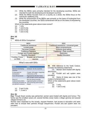 23
(1) While the MDGs were primarily intended for the developing countries, SDGs are
intended for both the developing and developed countries.
(2) While the MDGs focused more on a country as a whole, the SDGs focus on the
individual’s wellbeing only.
(3) While the achievement of the MDGs was primarily on the basis of funding/aid from
the developed countries, the SDGs achievement will be on the basis of empowering
the countries.
Which of the statements given above is/are correct?
(a) 1 only
(b) 1 and 2 only
(c) 2 and 3 only
(d) 1 and 3 only
Ans: (d)
Exp:
1. MDGs & SDGs Comparison
MDG SDG
Traditional assistance Traditional assistance + Universal goals
Limited goals More comprehensive
Top-down process Inclusive goal setting
Traditional Statistics Traditional + Dala revolution
Hunger and Poverty together Distinction
Quantity Education Quality Education
Funding: Focus
on ODA
Broader set of financial
sources
50. With reference to the Vedic Culture,
consider the following statements:
(1) Women were treated with dignity
and honour.
(2) Purdah and sati system were
prevalent.
(3) Game of chess was one of the
modes of entertainment.
Which of the statements given above is/are
correct?
(a) 1 only
(b) 1 and 3 only
(c) 2 and 3 only
(d) 1, 2 and 3
Ans: (b)
Exp: Though Aryan society was patriarchal, women were treated with dignity and honour. The
family was the smallest social unit; several families (kula) made a village (grama) and several
villages formed a vis.
Women were respected by the society, enjoyed freedom, had access to education and were
often free to choose their partners through swayamvara. Purdah and sati system were not
prevalent.
 